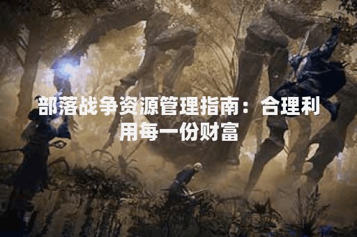 部落战争资源管理指南：合理利用每一份财富