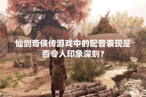 仙剑奇侠传游戏中的配音表现是否令人印象深刻？