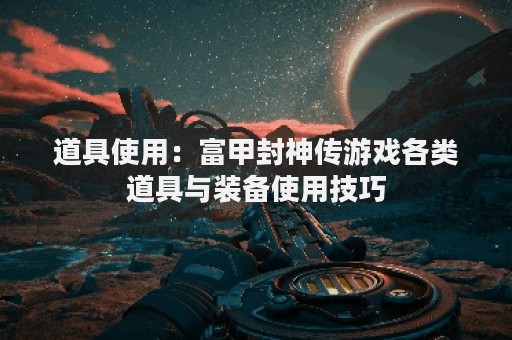 道具使用：富甲封神传游戏各类道具与装备使用技巧