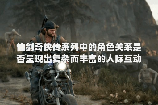 仙剑奇侠传系列中的角色关系是否呈现出复杂而丰富的人际互动？