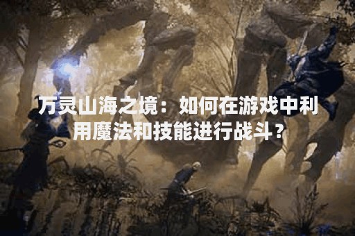 万灵山海之境：如何在游戏中利用魔法和技能进行战斗？