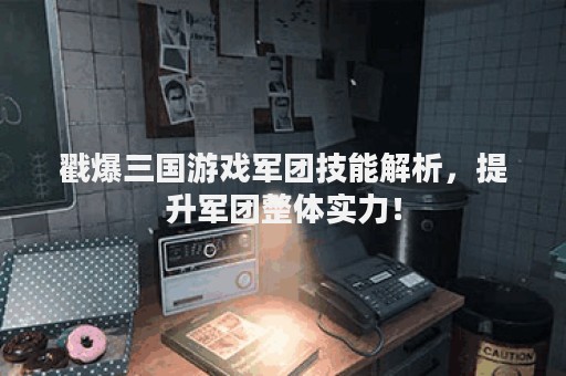 戳爆三国游戏军团技能解析，提升军团整体实力！