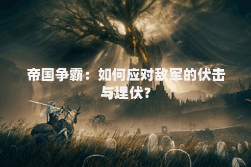 帝国争霸：如何应对敌军的伏击与埋伏？