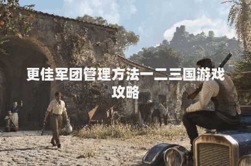 更佳军团管理方法一二三国游戏攻略