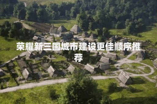荣耀新三国城市建设更佳顺序推荐