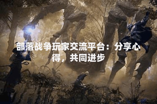 部落战争玩家交流平台：分享心得，共同进步