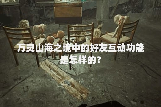 万灵山海之境中的好友互动功能是怎样的？