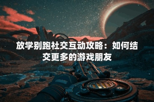 放学别跑社交互动攻略：如何结交更多的游戏朋友