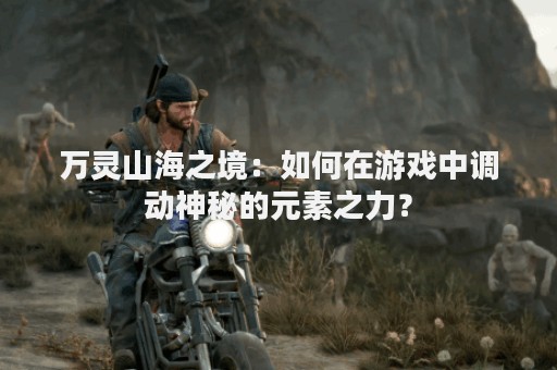 万灵山海之境：如何在游戏中调动神秘的元素之力？