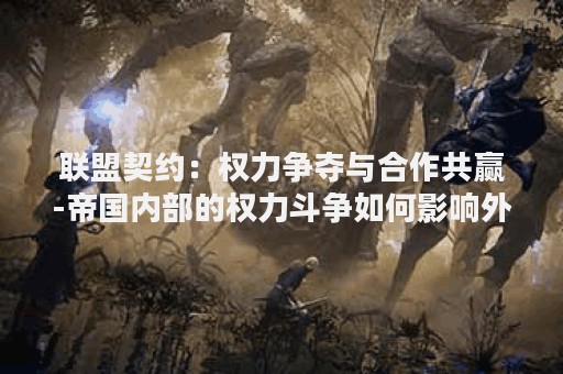 联盟契约：权力争夺与合作共赢-帝国内部的权力斗争如何影响外部合作？