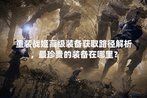 重装战姬高级装备获取路径解析，最珍贵的装备在哪里？