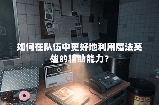 如何在队伍中更好地利用魔法英雄的辅助能力？