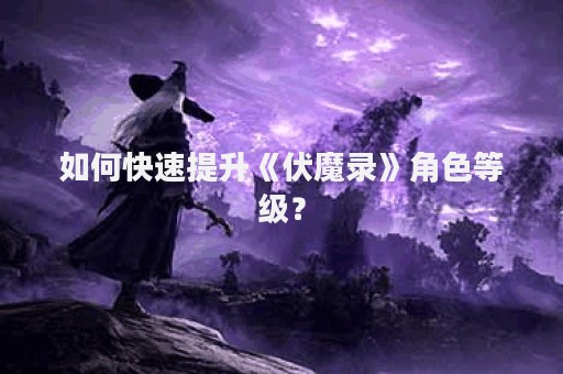 如何快速提升《伏魔录》角色等级？