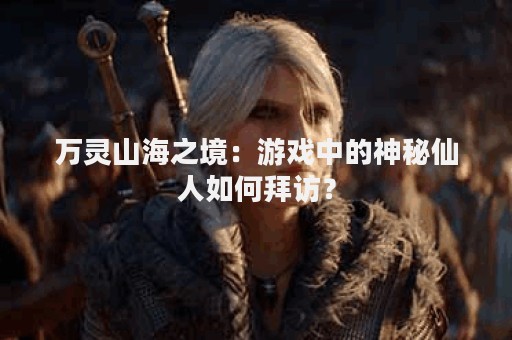 万灵山海之境：游戏中的神秘仙人如何拜访？