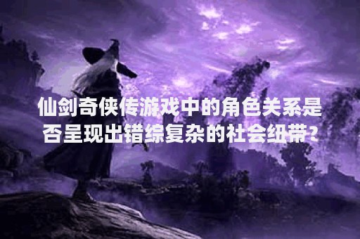 仙剑奇侠传游戏中的角色关系是否呈现出错综复杂的社会纽带？