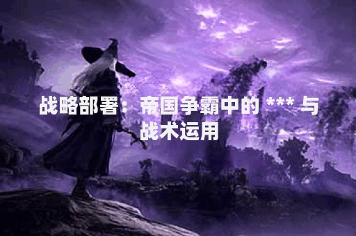 战略部署：帝国争霸中的 *** 与战术运用