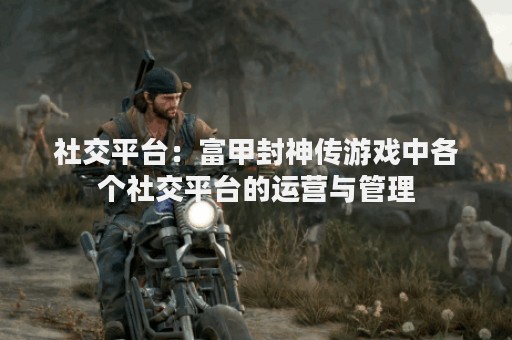 社交平台：富甲封神传游戏中各个社交平台的运营与管理