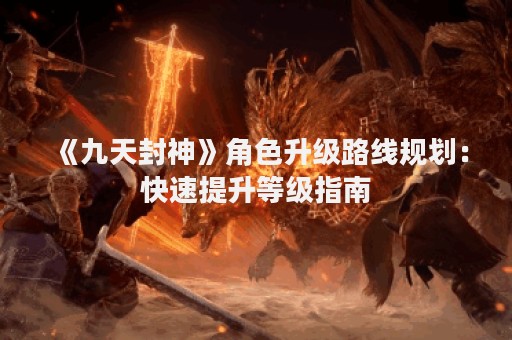 《九天封神》角色升级路线规划：快速提升等级指南