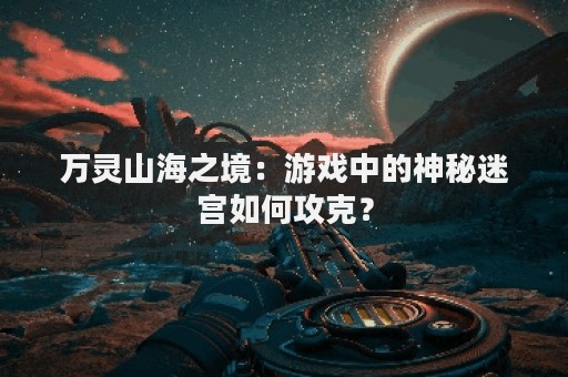 万灵山海之境：游戏中的神秘迷宫如何攻克？