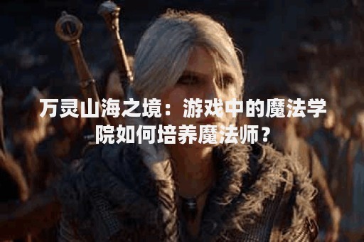 万灵山海之境：游戏中的魔法学院如何培养魔法师？