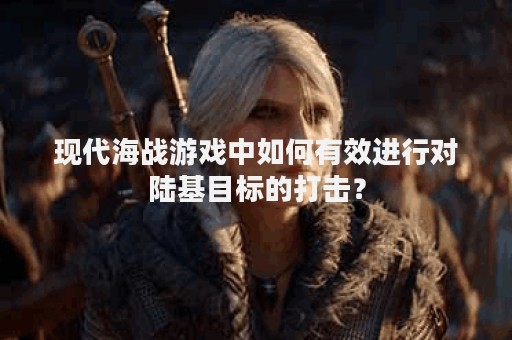 现代海战游戏中如何有效进行对陆基目标的打击？