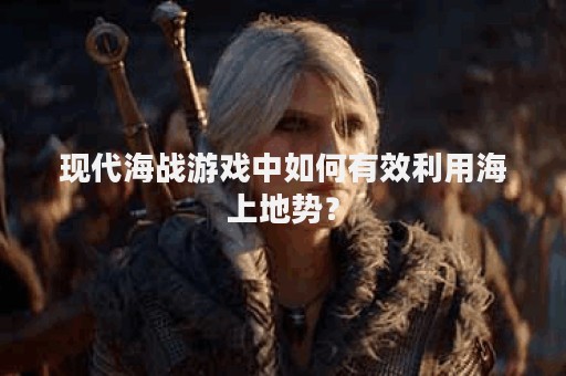 现代海战游戏中如何有效利用海上地势？