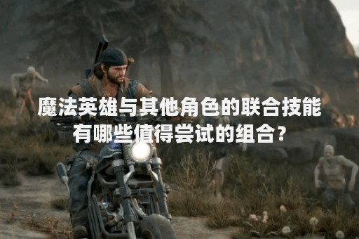 魔法英雄与其他角色的联合技能有哪些值得尝试的组合？