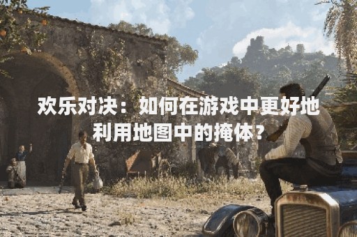 欢乐对决：如何在游戏中更好地利用地图中的掩体？