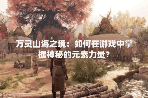 万灵山海之境：如何在游戏中掌握神秘的元素力量？