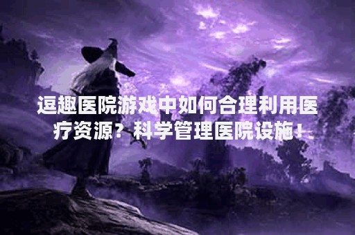 逗趣医院游戏中如何合理利用医疗资源？科学管理医院设施！