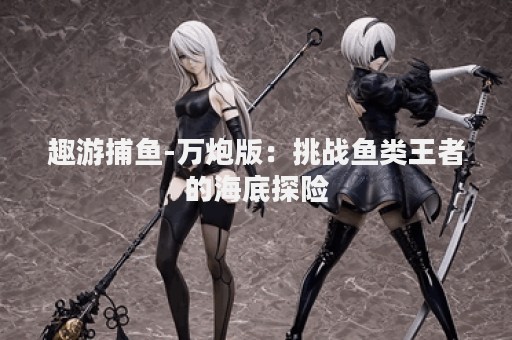 趣游捕鱼-万炮版：挑战鱼类王者的海底探险