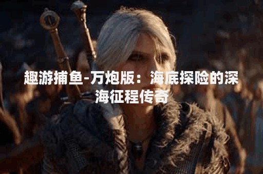 趣游捕鱼-万炮版：海底探险的深海征程传奇