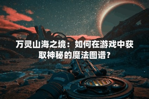 万灵山海之境：如何在游戏中获取神秘的魔法图谱？