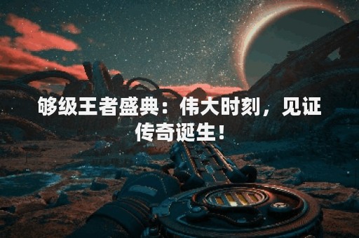 够级王者盛典：伟大时刻，见证传奇诞生！