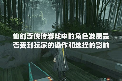 仙剑奇侠传游戏中的角色发展是否受到玩家的操作和选择的影响？