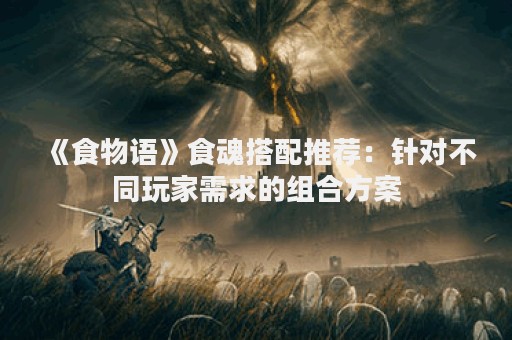 《食物语》食魂搭配推荐：针对不同玩家需求的组合方案