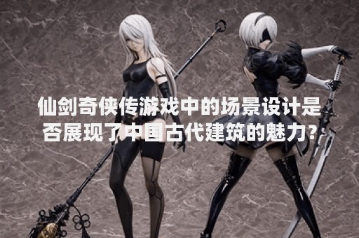 仙剑奇侠传游戏中的场景设计是否展现了中国古代建筑的魅力？