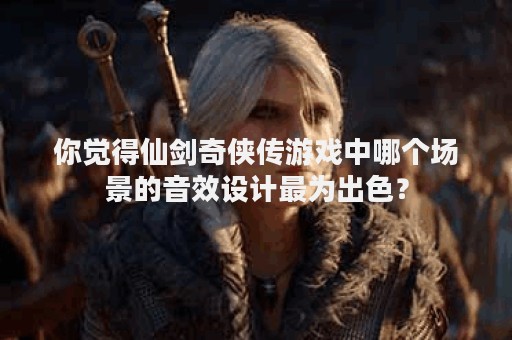 你觉得仙剑奇侠传游戏中哪个场景的音效设计最为出色？