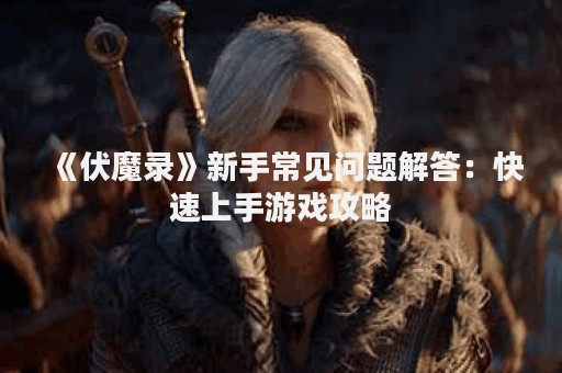 《伏魔录》新手常见问题解答：快速上手游戏攻略