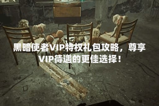 黑暗使者VIP特权礼包攻略，尊享VIP待遇的更佳选择！