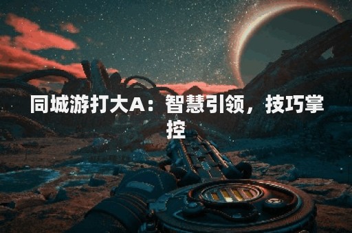 同城游打大A：智慧引领，技巧掌控