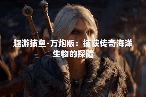 趣游捕鱼-万炮版：捕获传奇海洋生物的探险