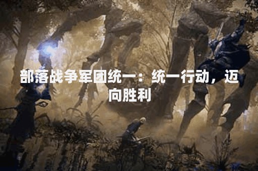 部落战争军团统一：统一行动，迈向胜利