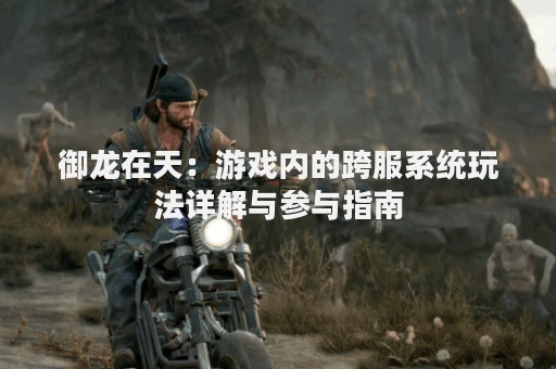 御龙在天：游戏内的跨服系统玩法详解与参与指南
