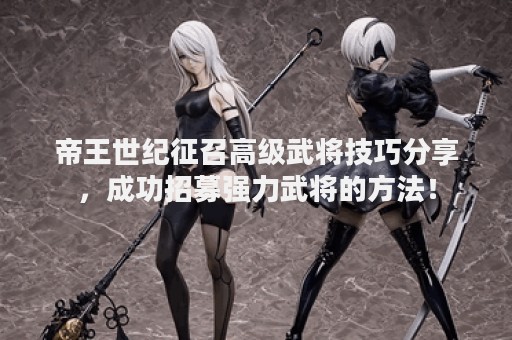 帝王世纪征召高级武将技巧分享，成功招募强力武将的方法！