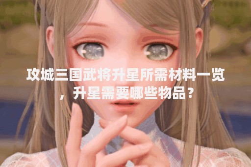 攻城三国武将升星所需材料一览，升星需要哪些物品？