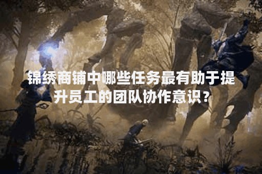 锦绣商铺中哪些任务最有助于提升员工的团队协作意识？