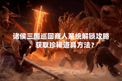 诸侯三国巡回商人系统解锁攻略，获取珍稀道具方法？
