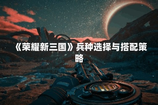 《荣耀新三国》兵种选择与搭配策略