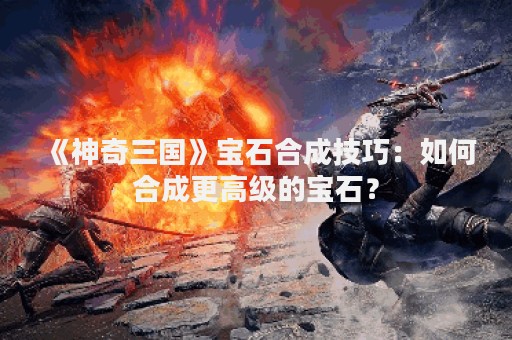 《神奇三国》宝石合成技巧：如何合成更高级的宝石？